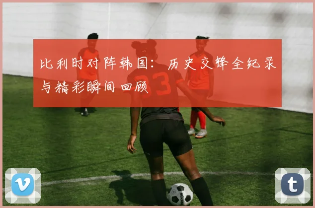 比利时对阵韩国:历史交锋全纪录与精彩瞬间回顾