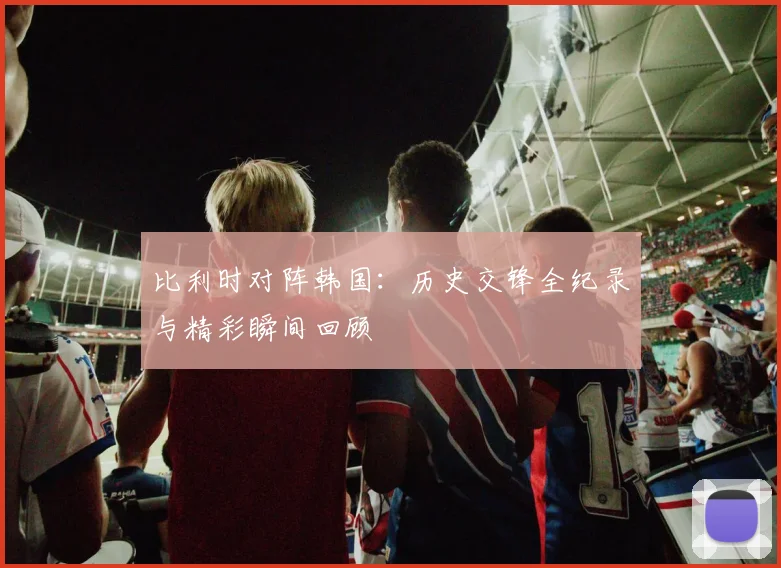 比利时对阵韩国：历史交锋全纪录与精彩瞬间回顾