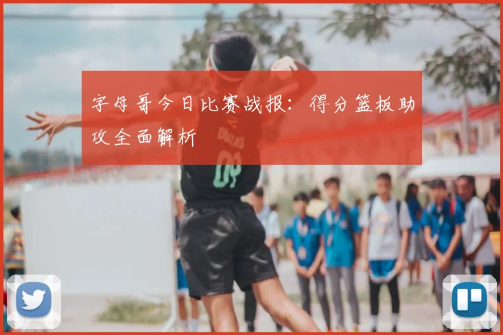 字母哥今日比赛战报：得分篮板助攻全面解析
