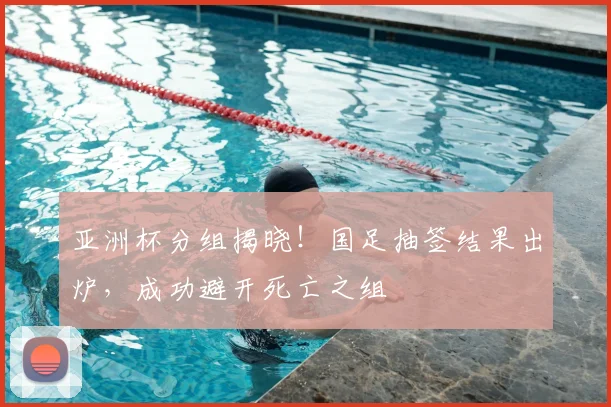 亚洲杯分组揭晓！国足抽签结果出炉，成功避开死亡之组