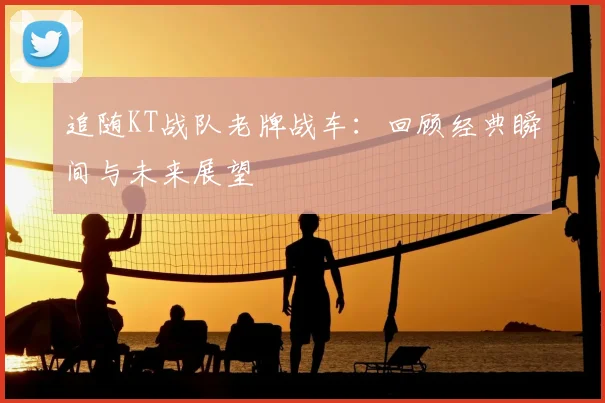 追随KT战队老牌战车：回顾经典瞬间与未来展望