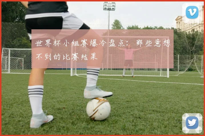 世界杯小组赛爆冷盘点：那些意想不到的比赛结果