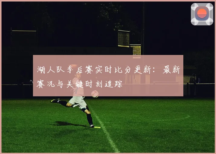 湖人队季后赛实时比分更新：最新赛况与关键时刻追踪