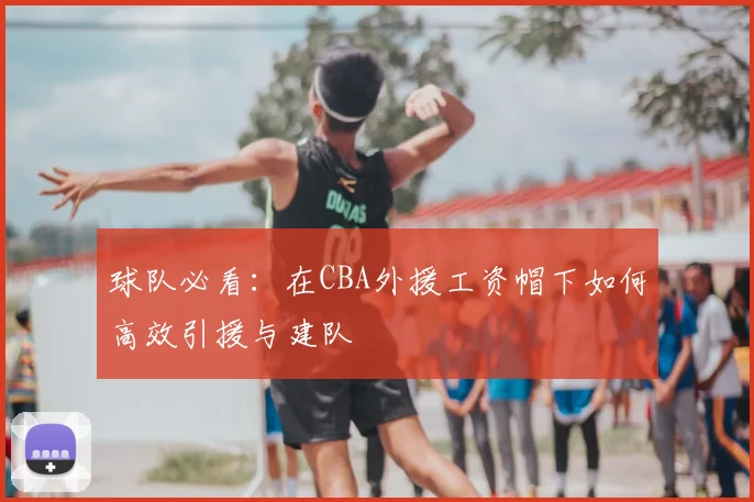 球队必看：在CBA外援工资帽下如何高效引援与建队