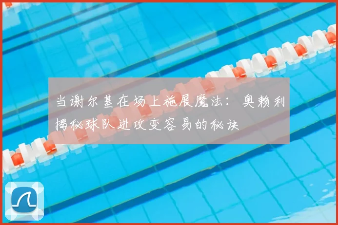 当谢尔基在场上施展魔法：奥赖利揭秘球队进攻变容易的秘诀