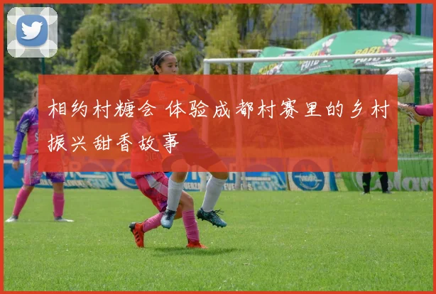 相约村糖会 体验成都村赛里的乡村振兴甜香故事