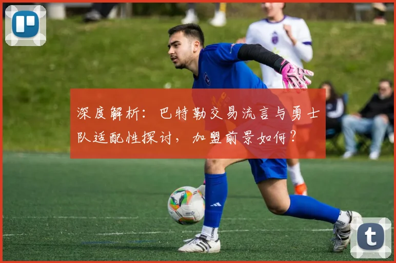 深度解析：巴特勒交易流言与勇士队适配性探讨，加盟前景如何？