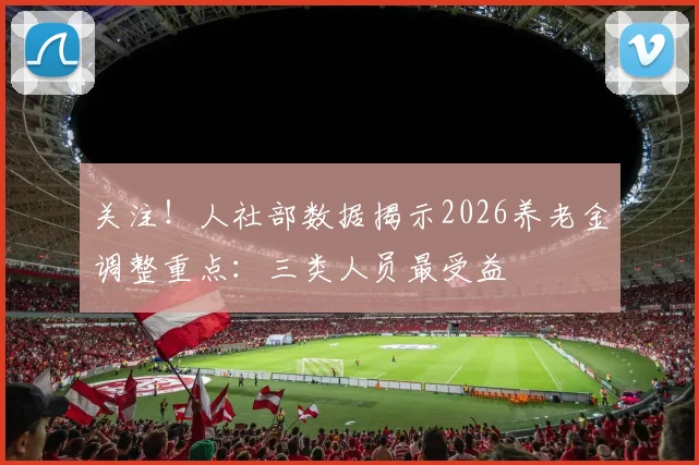 关注！人社部数据揭示2026养老金调整重点：三类人员最受益
