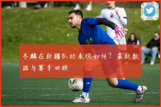 齐麟在新疆队的表现如何？最新数据与赛季回顾