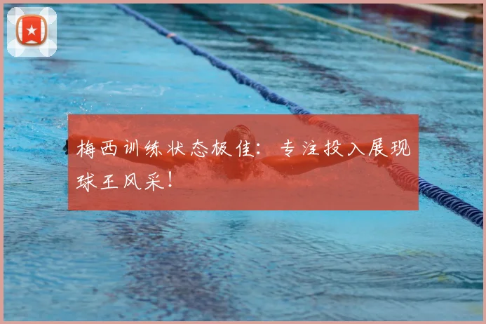 梅西训练状态极佳：专注投入展现球王风采！