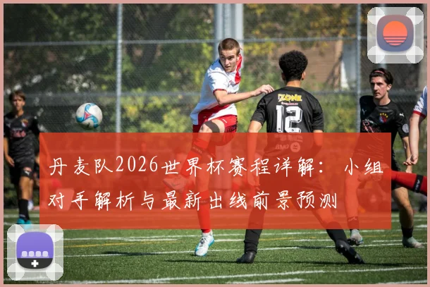 丹麦队2026世界杯赛程详解:小组对手解析与最新出线前景预测