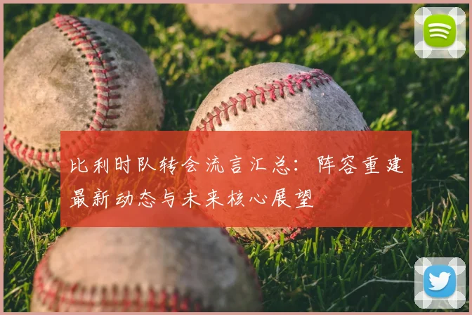 比利时队转会流言汇总:阵容重建最新动态与未来核心展望