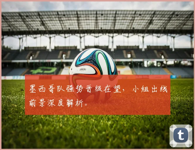 墨西哥队强势晋级在望,小组出线前景深度解析。