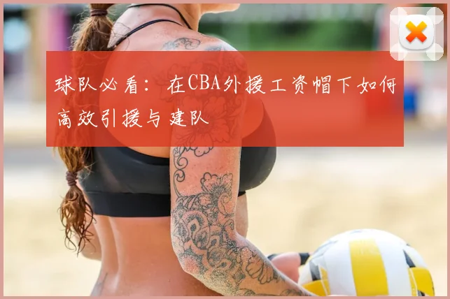 球队必看：在CBA外援工资帽下如何高效引援与建队