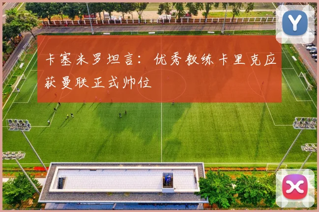 卡塞米罗坦言：优秀教练卡里克应获曼联正式帅位