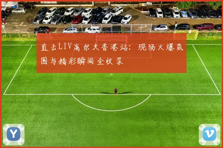 直击LIV高尔夫香港站：现场火爆氛围与精彩瞬间全收录