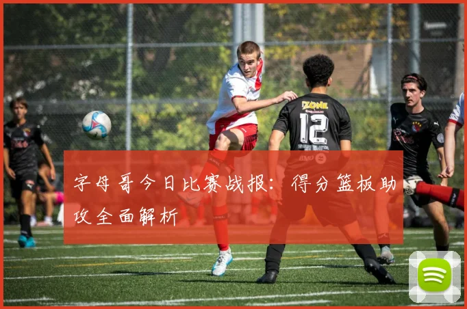 字母哥今日比赛战报：得分篮板助攻全面解析