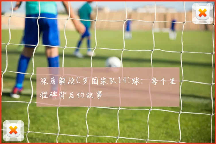 深度解读C罗国家队141球：每个里程碑背后的故事